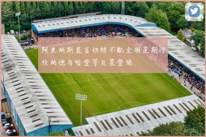 阿里纳斯直言切特不配全明星期待伦纳德与哈登等巨星登场