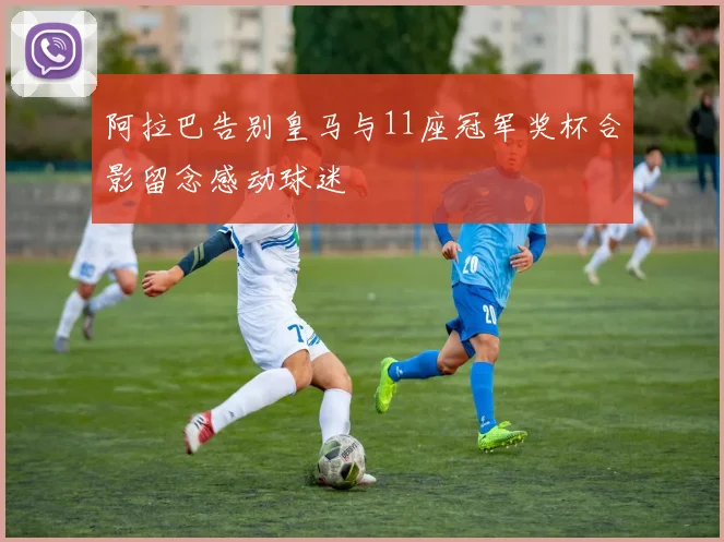 阿拉巴告别皇马与11座冠军奖杯合影留念感动球迷