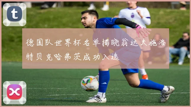 德国队世界杯名单揭晓翁达夫施洛特贝克哈弗茨成功入选
