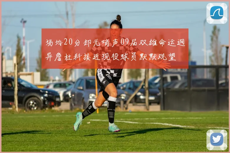 场均20分却无哨声09届双雄命运迥异詹杜科接近现役球员默默观望