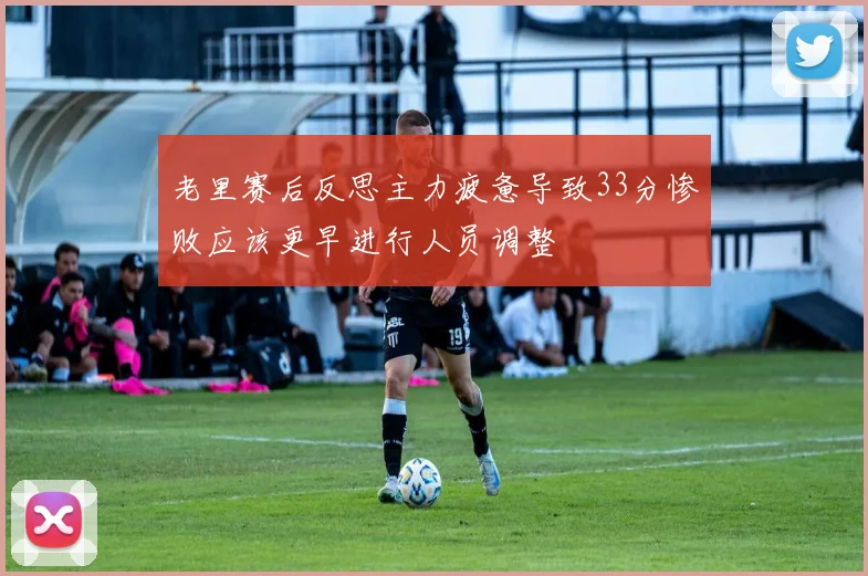 老里赛后反思主力疲惫导致33分惨败应该更早进行人员调整