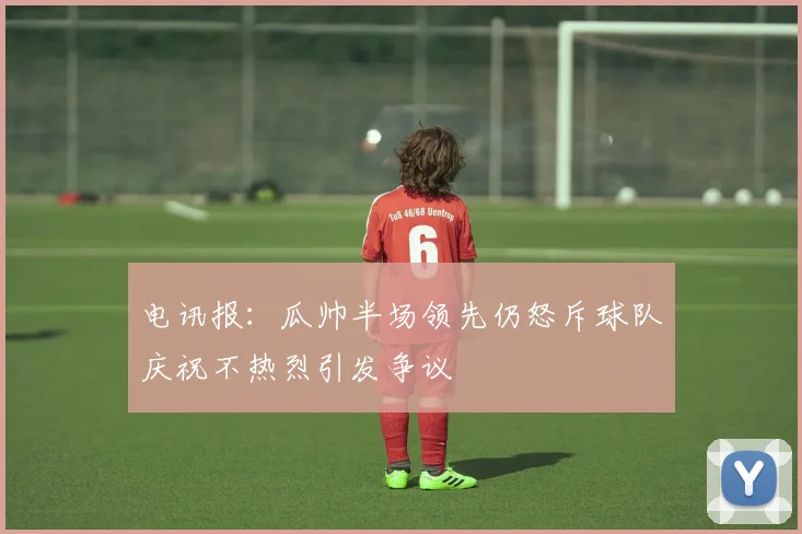 电讯报：瓜帅半场领先仍怒斥球队庆祝不热烈引发争议
