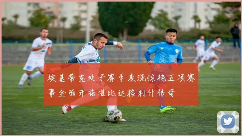 埃基蒂克处子赛季表现惊艳五项赛事全面开花堪比达格利什传奇