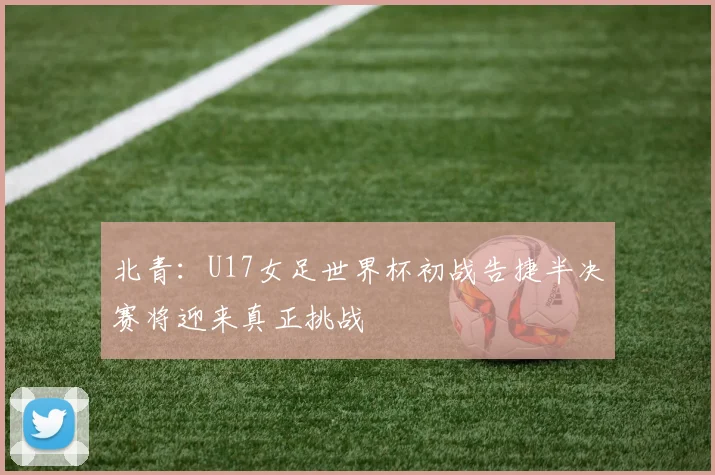 北青：U17女足世界杯初战告捷半决赛将迎来真正挑战
