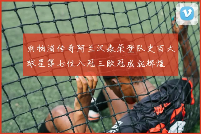 利物浦传奇阿兰汉森荣登队史百大球星第七位八冠三欧冠成就辉煌