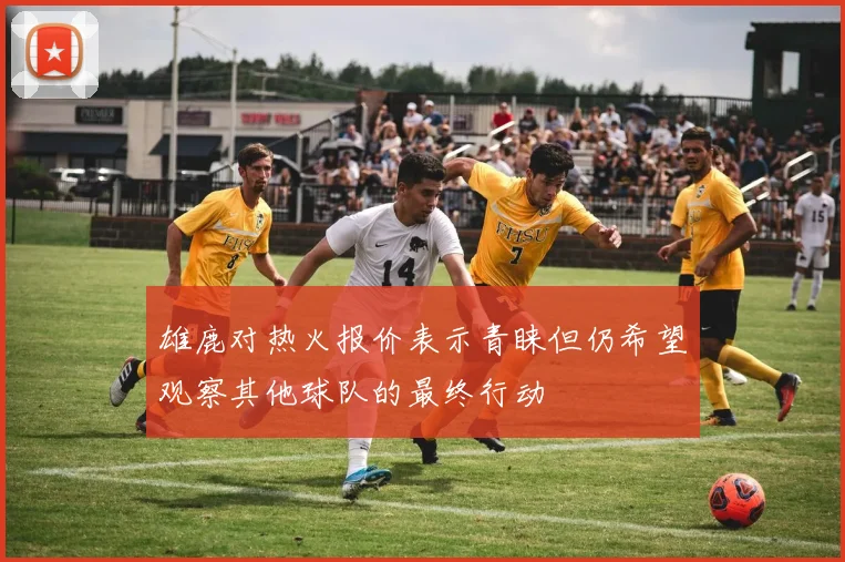 雄鹿对热火报价表示青睐但仍希望观察其他球队的最终行动