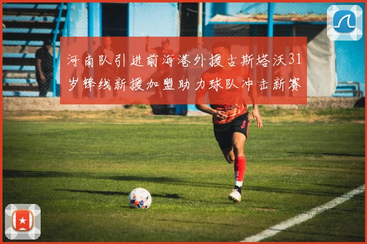 河南队引进前海港外援古斯塔沃31岁锋线新援加盟助力球队冲击新赛季