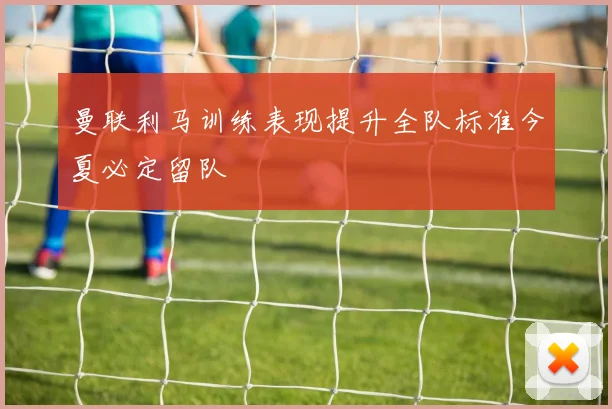 曼联利马训练表现提升全队标准今夏必定留队