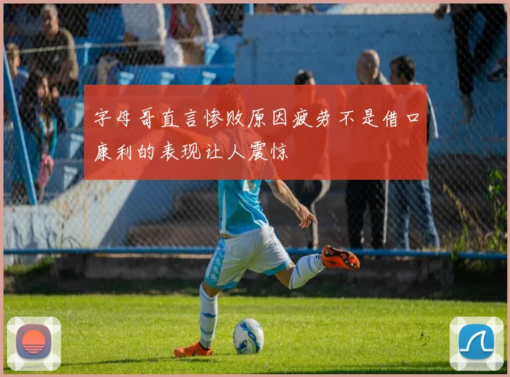 字母哥直言惨败原因疲劳不是借口康利的表现让人震惊