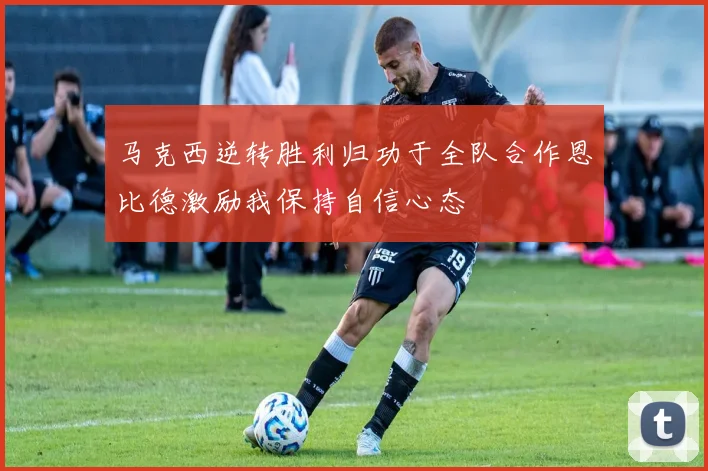 马克西逆转胜利归功于全队合作恩比德激励我保持自信心态