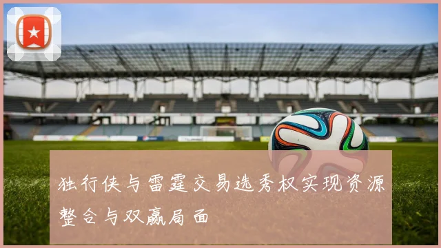 独行侠与雷霆交易选秀权实现资源整合与双赢局面