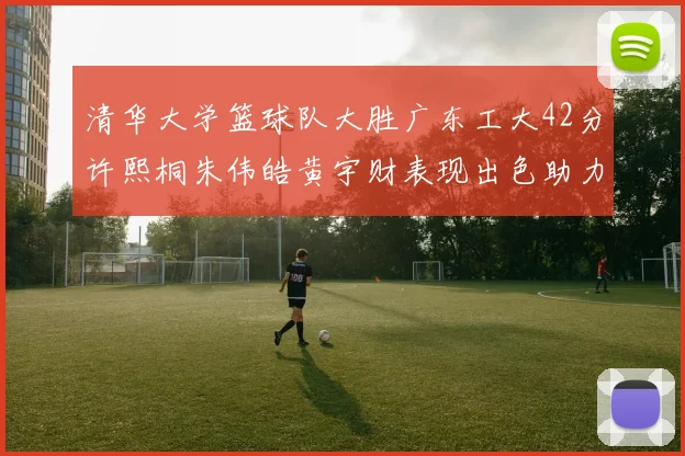 清华大学篮球队大胜广东工大42分许熙桐朱伟皓黄宇财表现出色助力胜利