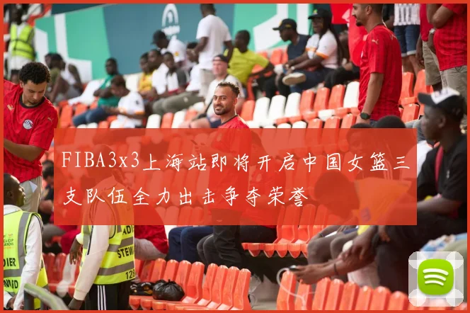 FIBA3x3上海站即将开启中国女篮三支队伍全力出击争夺荣誉