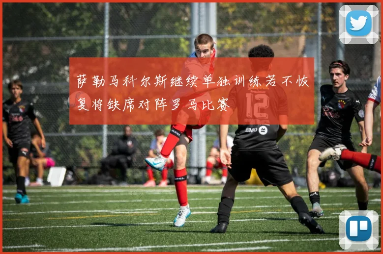 萨勒马科尔斯继续单独训练若不恢复将缺席对阵罗马比赛