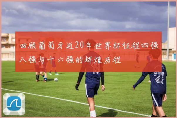 回顾葡萄牙近20年世界杯征程四强八强与十六强的辉煌历程