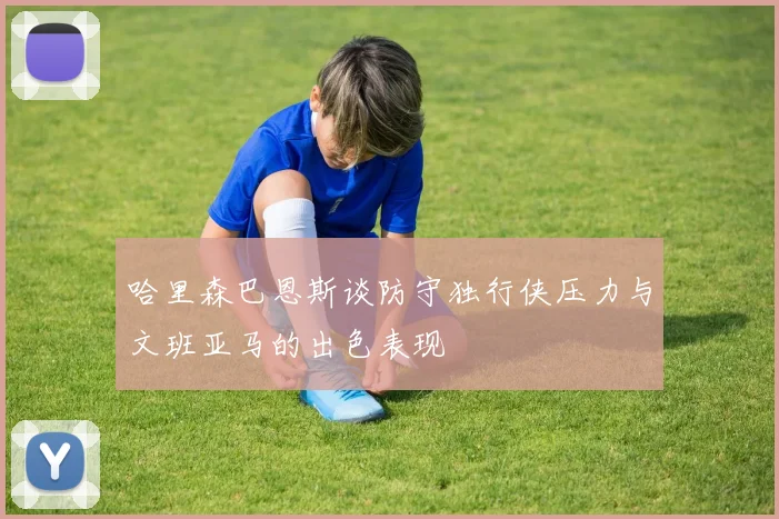 哈里森巴恩斯谈防守独行侠压力与文班亚马的出色表现